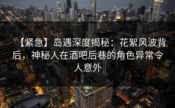 【紧急】岛遇深度揭秘：花絮风波背后，神秘人在酒吧后巷的角色异常令人意外