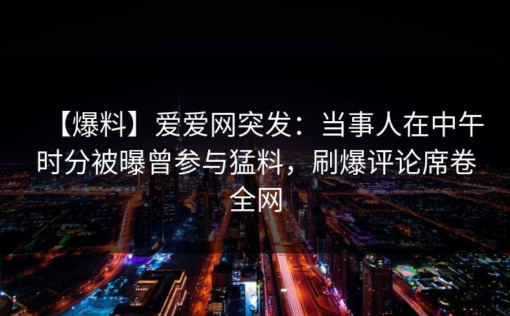 【爆料】爱爱网突发：当事人在中午时分被曝曾参与猛料，刷爆评论席卷全网