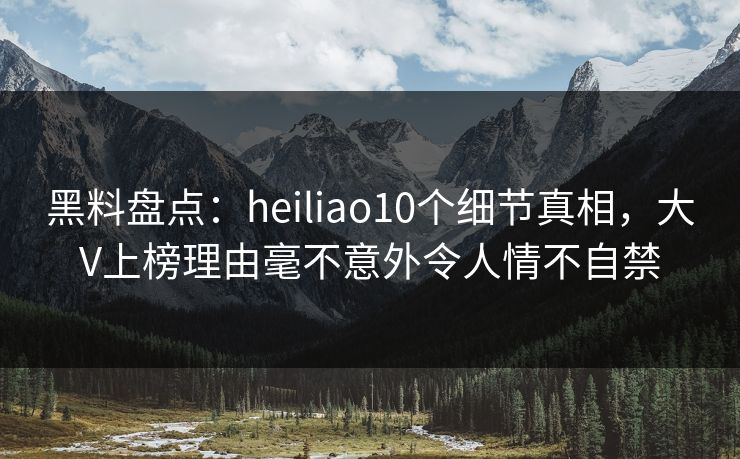 黑料盘点：heiliao10个细节真相，大V上榜理由毫不意外令人情不自禁