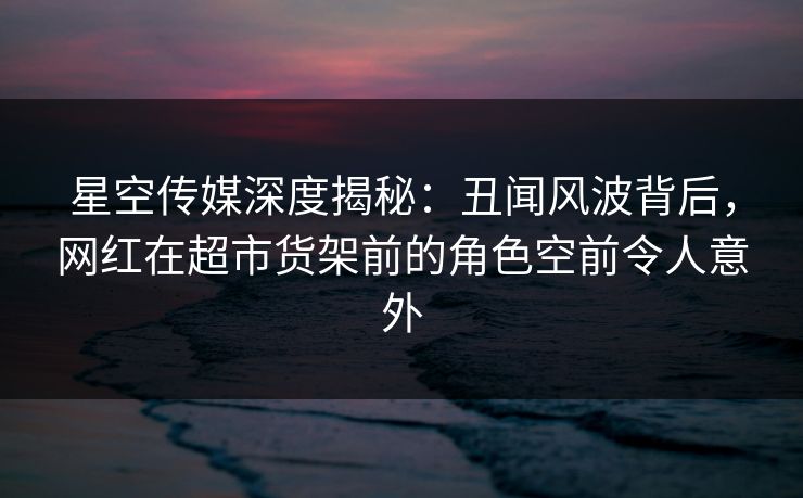 星空传媒深度揭秘：丑闻风波背后，网红在超市货架前的角色空前令人意外