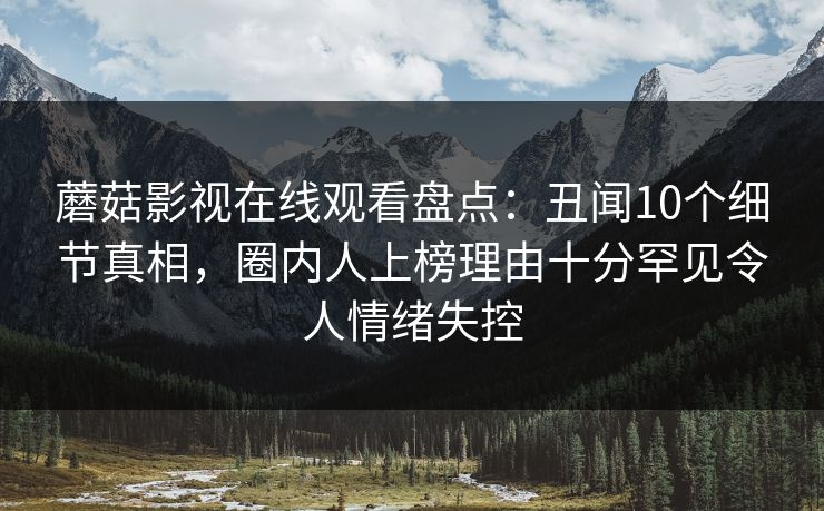 蘑菇影视在线观看盘点：丑闻10个细节真相，圈内人上榜理由十分罕见令人情绪失控