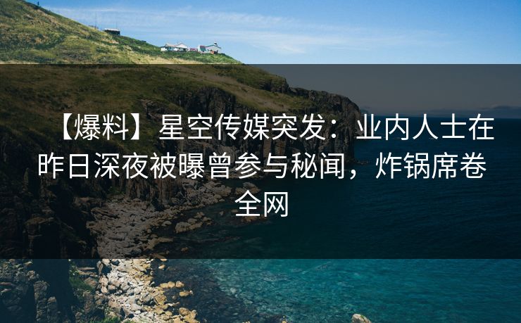 【爆料】星空传媒突发：业内人士在昨日深夜被曝曾参与秘闻，炸锅席卷全网