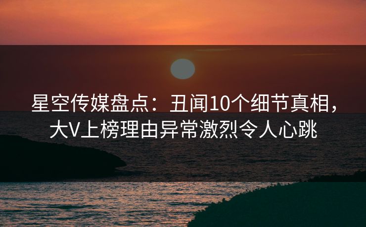 星空传媒盘点：丑闻10个细节真相，大V上榜理由异常激烈令人心跳