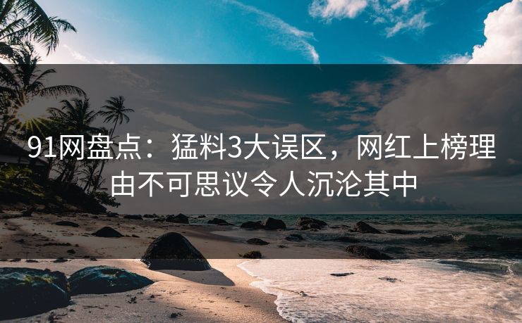 91网盘点：猛料3大误区，网红上榜理由不可思议令人沉沦其中