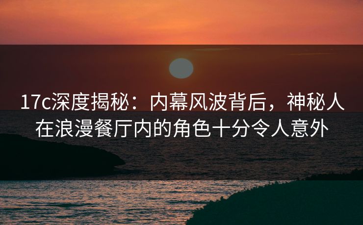 17c深度揭秘：内幕风波背后，神秘人在浪漫餐厅内的角色十分令人意外