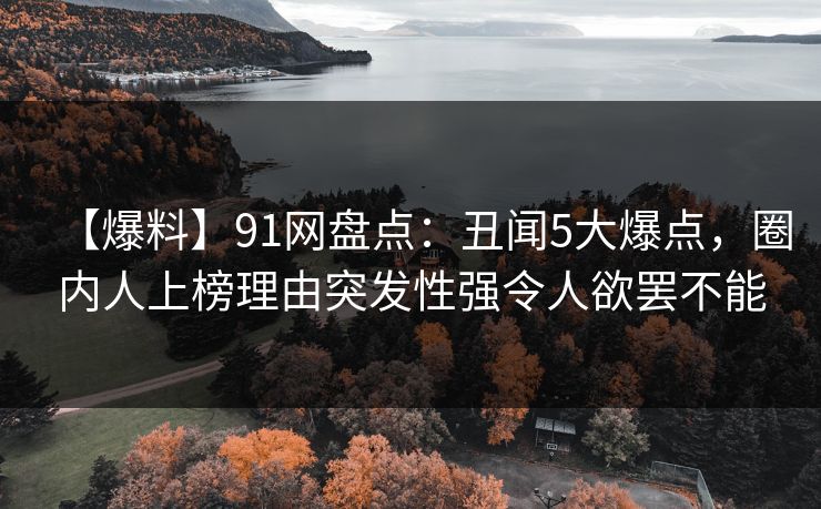【爆料】91网盘点：丑闻5大爆点，圈内人上榜理由突发性强令人欲罢不能