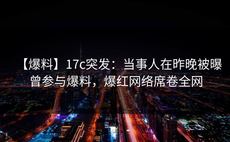 【爆料】17c突发：当事人在昨晚被曝曾参与爆料，爆红网络席卷全网