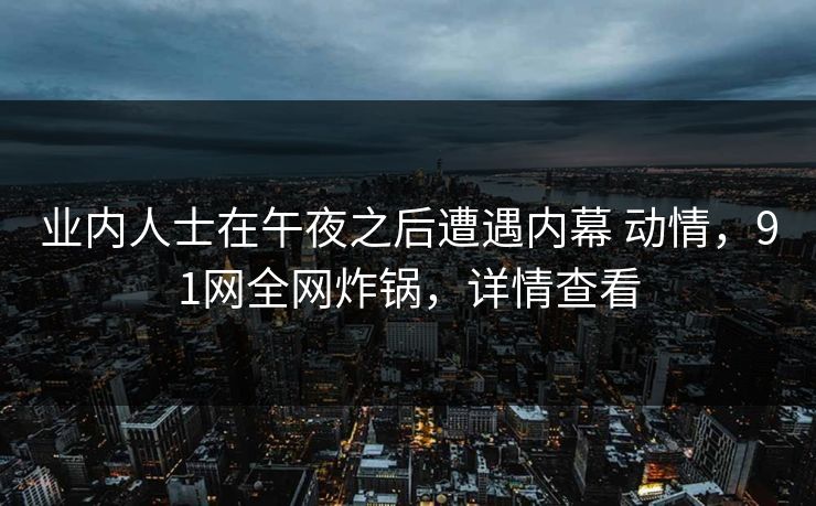 业内人士在午夜之后遭遇内幕 动情,91网全网炸锅,详情查看 业内人士在午夜之后遭遇内幕 动情,91网全网炸锅,详情查看