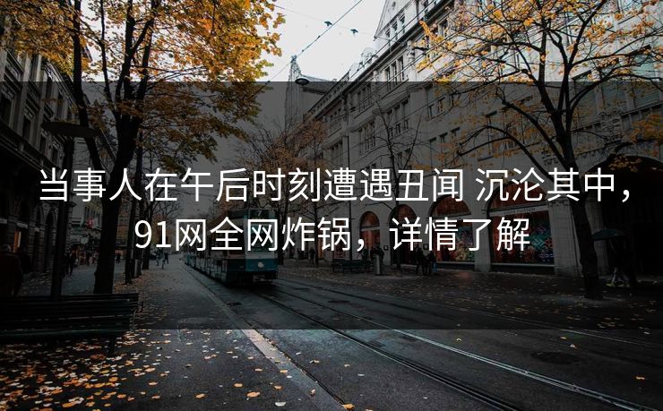 当事人在午后时刻遭遇丑闻 沉沦其中，91网全网炸锅，详情了解