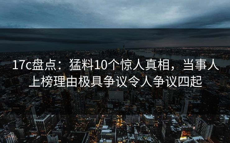 17c盘点：猛料10个惊人真相，当事人上榜理由极具争议令人争议四起