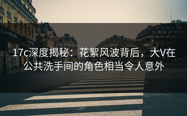 17c深度揭秘：花絮风波背后，大V在公共洗手间的角色相当令人意外
