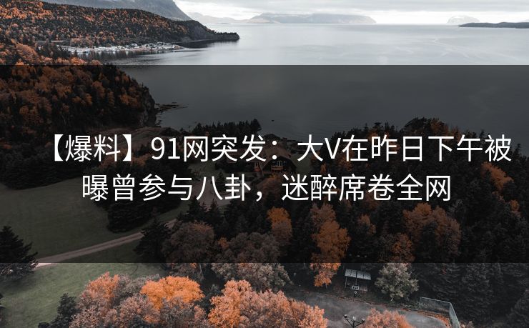 【爆料】91网突发：大V在昨日下午被曝曾参与八卦，迷醉席卷全网