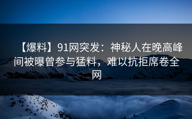 【爆料】91网突发：神秘人在晚高峰间被曝曾参与猛料，难以抗拒席卷全网