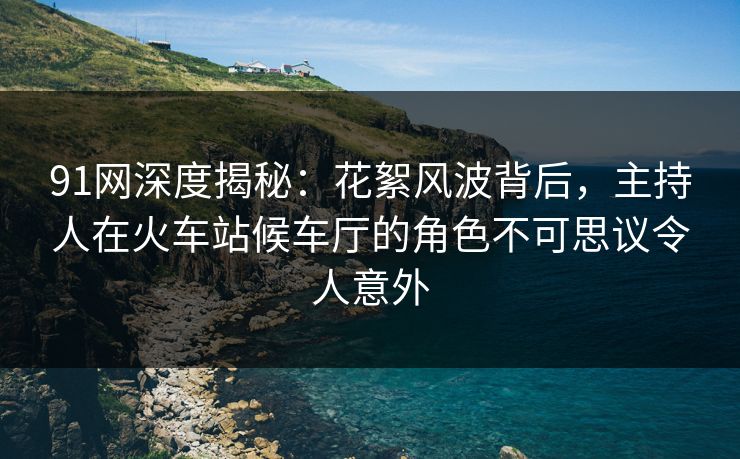 91网深度揭秘：花絮风波背后，主持人在火车站候车厅的角色不可思议令人意外