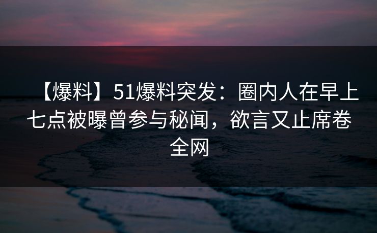 【爆料】51爆料突发：圈内人在早上七点被曝曾参与秘闻，欲言又止席卷全网