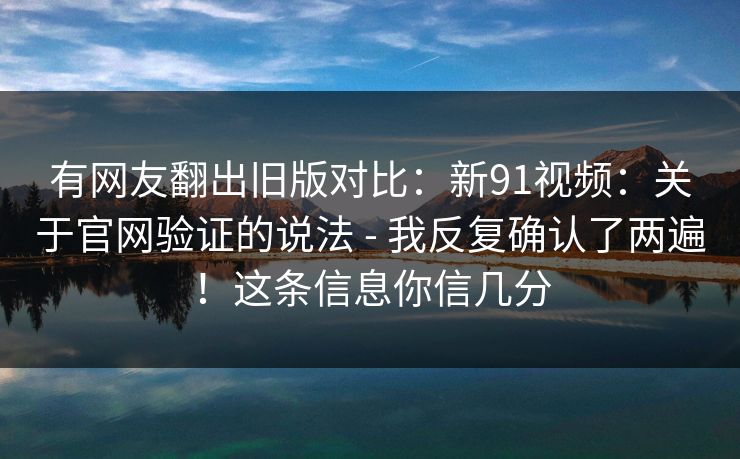 有网友翻出旧版对比:新91视频:关于官网验证的说法 - 我反复确认了两遍!这条信息你信几分 有网友翻出旧版对比:新91视频:关于官网验证的说法 - 我反复确认了两遍!这条信息你信几分