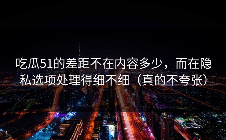 吃瓜51的差距不在内容多少，而在隐私选项处理得细不细（真的不夸张）