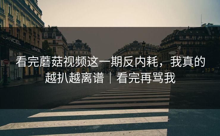 看完蘑菇视频这一期反内耗，我真的越扒越离谱｜看完再骂我