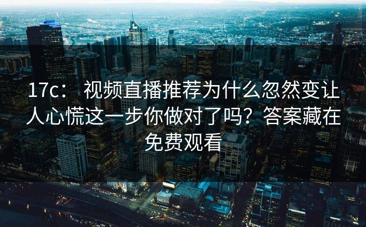 17c： 视频直播推荐为什么忽然变让人心慌这一步你做对了吗？答案藏在免费观看