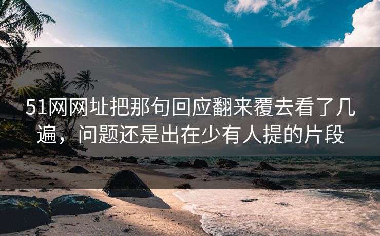 详细阅读:51网网址把那句回应翻来覆去看了几遍,问题还是出在少有人提的片段 51网网址把那句回应翻来覆去看了几遍,问题还是出在少有人提的片段