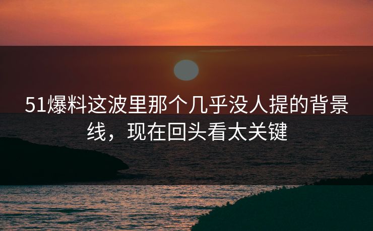 51爆料这波里那个几乎没人提的背景线，现在回头看太关键